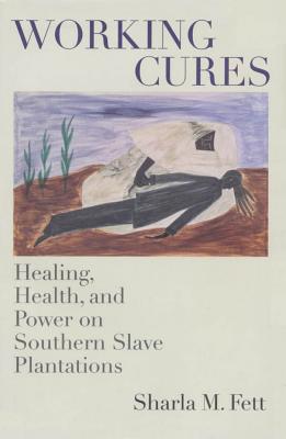 Working Cures: Healing, Health, and Power on Southern Slave Plantations - Fett, Sharla M