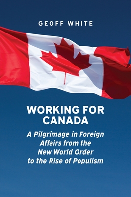 Working for Canada: A Pilgrimage in Foreign Affairs from the New World Order to the Rise of Populism - White, Geoff