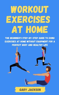 Workout Exercises at Home: The Beginner's Step-by-Step Guide to Doing Exercises at Home without Equipment for a Perfect Body and Healthy Life - Jackson, Gary