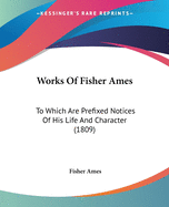 Works Of Fisher Ames: To Which Are Prefixed Notices Of His Life And Character (1809)