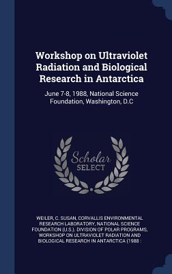 Workshop on Ultraviolet Radiation and Biological Research in Antarctica: June 7-8, 1988, National Science Foundation, Washington, D.C - Weiler, C Susan, and Laboratory, Corvallis Environmental Rese, and National Science Foundation (U S ) Divi (Creator)