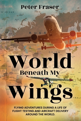 World Beneath My Wings: Flying Adventures During a Life of Flight Testing and Aircraft Delivery Around the World - Fraser, Peter