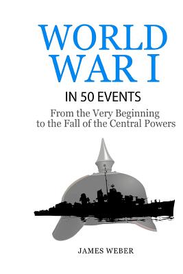 World War 1: World War I in 50 Events: From the Very Beginning to the Fall of the Central Powers (War Books, World War 1 Books, War History) - Weber, James