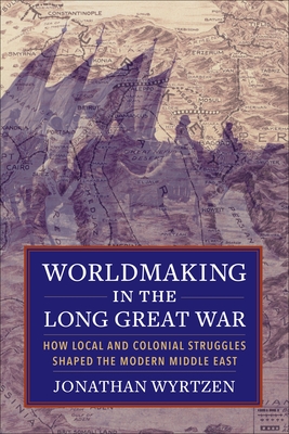 Worldmaking in the Long Great War: How Local and Colonial Struggles Shaped the Modern Middle East - Wyrtzen, Jonathan