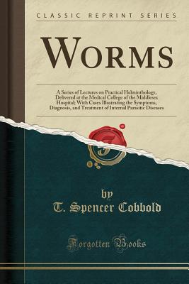 Worms: A Series of Lectures on Practical Helminthology, Delivered at the Medical College of the Middlesex Hospital; With Cases Illustrating the Symptoms, Diagnosis, and Treatment of Internal Parasitic Diseases (Classic Reprint) - Cobbold, T Spencer