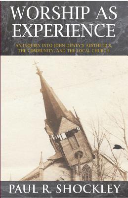 Worship as Experience: An Inquiry into John Dewey's Aesthetics, the Community, and the Local Church - Shockley, Paul R.