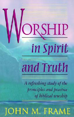 Worship in Spirit and Truth: A Refreshing Study of the Principles and Practice of Biblical Worship - Frame, John M