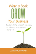 Write a Book Grow Your Business: Build Credibility, Establish Expertise, and Develop Trust with Your Ideal Client