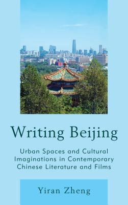 Writing Beijing: Urban Spaces and Cultural Imaginations in Contemporary Chinese Literature and Films - Zheng, Yiran