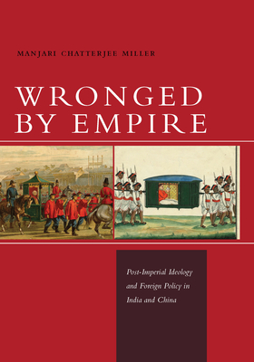 Wronged by Empire: Post-Imperial Ideology and Foreign Policy in India and China - Miller, Manjari Chatterjee