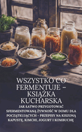 Wszystko co fermentuje - ksi  ka kucharska: Jak latwo przygotowac sfermentowan   ywno c w domu dla pocz tkuj cych - przepisy na kiszon  kapust , kimchi, jogurt i kombuch