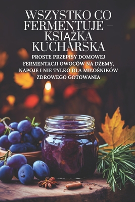 Wszystko co fermentuje - ksi  ka kucharska: Proste przepisy domowej fermentacji owocw na d emy, napoje i nie tylko dla milo nikw zdrowego gotowania - Doughfrey Pl, Peter, and Grain Pl, Marcus