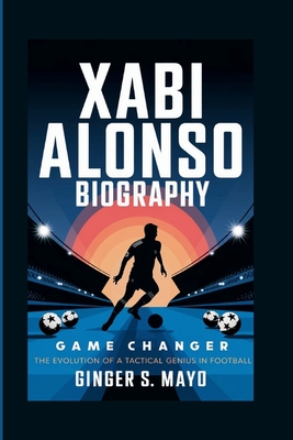 Xabi Alonso Biography: Game Changer - The Evolution of a Tactical Genius in Football - S Mayo, Ginger