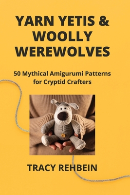 Yarn Yetis & Woolly Werewolves: 50 Mythical Amigurumi Patterns for Cryptid Crafters - Rehbein, Tracy