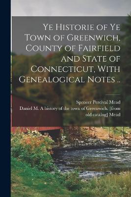 Ye Historie of ye Town of Greenwich, County of Fairfield and State of Connecticut, With Genealogical Notes .. - Mead, Spencer Percival (Creator), and Mead, Daniel M a History of the Town (Creator)