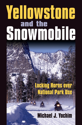 Yellowstone and the Snowmobile: Locking Horns over National Park Use - Yochim, Michael J