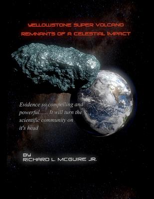 Yellowstone Super Volcano... Remnants Of A Celestial Impact: Evidence so compelling and powerful it will turn the scientific community on it's head! - McGuire Jr, Richard L