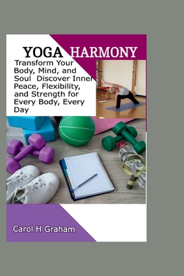 Yoga Harmony: Transform Your Body, Mind, and Soul Discover Inner Peace, Flexibility, and Strength for Every Body Every Day - H Graham, Carol