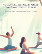 Yogastellungen zum Abbau von ngsten und Stress: Gelassenheit und Gleichgewicht finden: Ein umfassender Leitfaden, um Ihren Geist mit Yoga zu beruhigen