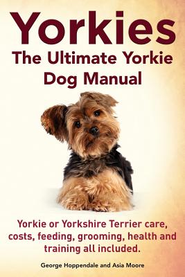 Yorkies. the Ultimate Yorkie Dog Manual. Yorkies or Yorkshire Terriers Care, Costs, Feeding, Grooming, Health and Training All Included. - Hoppendale, George, and Moore, Asia