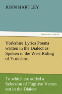 Yorkshire Lyrics Poems Written in the Dialect as Spoken in the West Riding of Yorkshire. to Which Are Added a Selection of Fugitive Verses Not in the