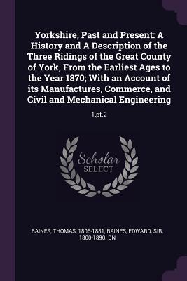 Yorkshire, Past and Present: A History and A Description of the Three Ridings of the Great County of York, From the Earliest Ages to the Year 1870; With an Account of its Manufactures, Commerce, and Civil and Mechanical Engineering: 1, pt.2 - Baines, Thomas, and Baines, Edward, Sir