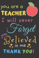 You Are A Teacher I Will Never Forget You Believed In Me Thank You: Teacher Notebook Gift Teacher Gift Appreciation Teacher Thank You Gift Gift For Teachers 6x 9 inches, 100 pages
