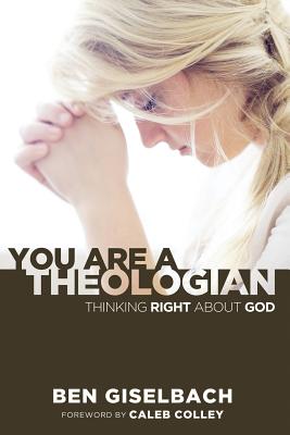 You Are a Theologian: Thinking Right about God - Giselbach, Ben, and Colley, Caleb (Foreword by)
