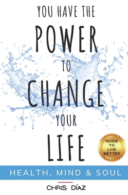 You Have the Power to Change Your Life: Guide to Live Better: Health, Mind & Soul: Habits and Techniques to: Restore Your Natural Health, Reeducate Your Mind and Remind Your Soul of its Immense Power - Diaz, Chris