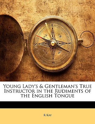 Young Lady's & Gentleman's True Instructor in the Rudiments of the English Tongue - Kay, R