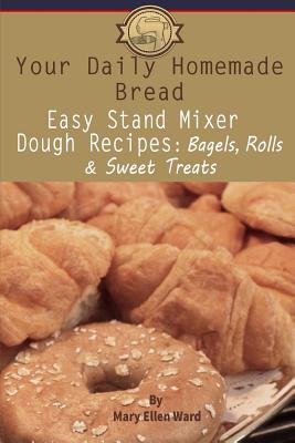 Your Daily Homemade Bread: Easy Stand Mixer Dough Recipes: Bagels, Rolls, and Sweet Treats - Ward, Mary Ellen