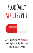 Your Daily Success Pill: 365 Quotes on Success to Inspire, Enlighten and Ignite Your Drive