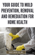 Your Guide to Mold Prevention, Removal and Remediation for Home Health: DIY Methods for Detecting, Eliminating and Preventing Mold Outbreaks to Create a Safe, Mold-Free Home Environment
