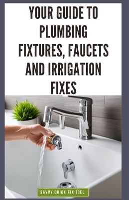 Your Guide to Plumbing Fixtures, Faucets and Irrigation Fixes: DIY Instructions for Installing, Repairing & Maintaining Sinks, Toilets, Showerheads, Outdoor Sprinkler Systems and Everything In Between - Joel, Savvy Quick Fix