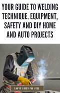 Your Guide to Welding Technique, Equipment, Safety and DIY Home and Auto Projects: Master Proper Hand-Eye Coordination, Welder Operation, Protective Gear Use and Essential Metallurgy
