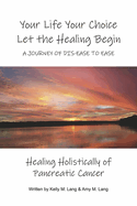 Your Life Your Choice Let the Healing Begin a Journey of Dis-Ease to Ease: Healing Holistically of Pancreatic Cancer