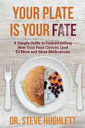 Your Plate Is Your Fate: A Simple Guide to Understanding How Your Food Choices Lead To More and More Medications