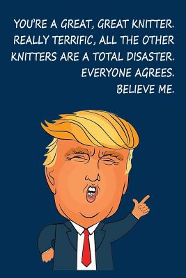 You're a Great, Great Knitter. Really Terrific, All The Other Knitters are a Total Disaster. Everyone Agrees, Believe Me: Donald Trump Knitting Journal - Designs, Ernest Creative