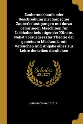 Zaubermechanik oder Beschreibung mechanischer Zauberbelustigungen mit darzu gehringen Maschinen fr Liebhaber belustigender Knste. Nebst vorausgesezter Theorie der gemeinem Mechanik, mit Versuchen und Angabe eines zur Lehre derselben dienlichen - Gtle, Johann Conrad