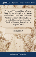 Zechariah's Vision of Christ's Martial Glory, Open'd and Apply'd, in a Sermon Preach'd at the Desire of the Honourable Artillery-Company in Boston, June 3. 1728. By Ebenezer Gay, Pastor of a Church in Hingham. [Twelve Lines of Scripture Texts]