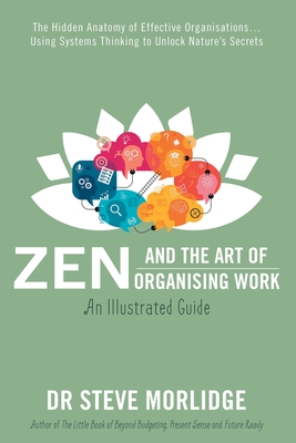 Zen and the Art of Organising Work: an Illustrated Guide: The Hidden Anatomy of Effective Organisations... Using Systems Thinking to Unlock Nature's Secrets - Morlidge, Steve, Dr.