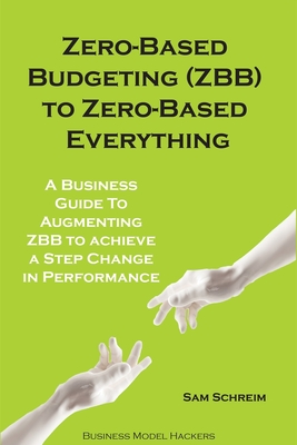 Zero-Based Budgeting (ZBB) To Zero-Based Everything: A Business Guide to Augmenting Zero-Based Budgeting to Achieve a Step-Change in Performance - Hackers, Business Model, and Schreim, Sam