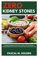 Zero Kidney Stones: A Complete Beginners Manual on Having a Life Saving Diet to Remedy Kidney Stone Disease, Prevention Tips, Foods to Eat or Not