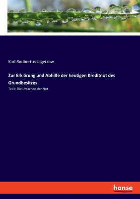 Zur Erkl?rung und Abhilfe der heutigen Kreditnot des Grundbesitzes: Teil I: Die Ursachen der Not - Rodbertus-Jagetzow, Karl