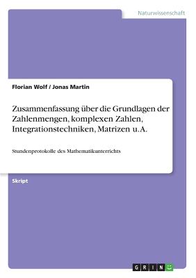 Zusammenfassung ?ber die Grundlagen der Zahlenmengen, komplexen Zahlen, Integrationstechniken, Matrizen u. A.: Stundenprotokolle des Mathematikunterrichts - Wolf, Florian, and Martin, Jonas